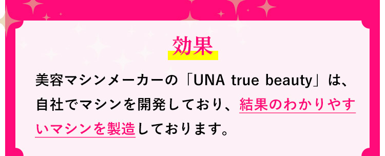 効果：美容マシンメーカーの「UNA true beauty」は、自社でマシンを開発しており、結果のわかりやすいマシンを製造しております。