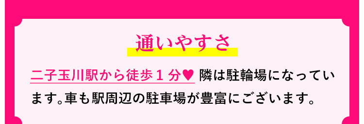 通いやすさ：二子玉川駅から徒歩1分♥ 隣は駐輪場になっています。車も駅周辺の駐車場が豊富にございます。