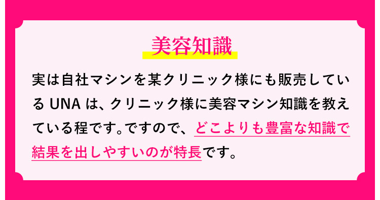 美容知識：実は自社マシンを某クリニック様にも販売しているUNAは、クリニック様に美容マシン知識を教えている程です。ですので、どこよりも豊富な知識で結果を出しやすいのが特長です。
