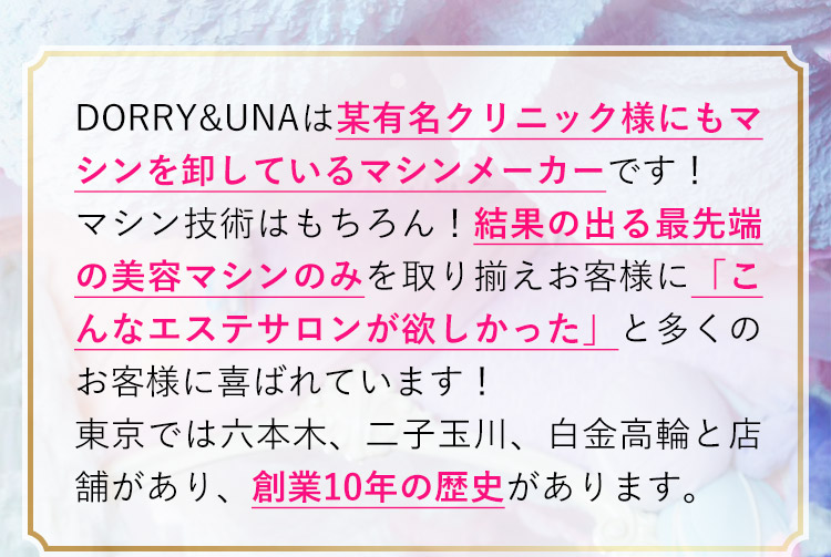DORRY&UNAは某有名クリニック様にもマシンを卸しているマシンメーカーです！マシン技術はもちろん！結果の出る最先端の美容マシンのみを取り揃えお客様に「こんなエステサロンが欲しかった」と多くのお客様に喜ばれています！東京では六本木、二子玉川、白金高輪と店舗があり、創業10年の歴史があります。