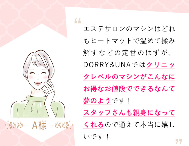 A様：エステサロンのマシンはどれもヒートマットで温めて揉み解すなどの定番のはずが、DORRY&UNAではクリニックレベルのマシンがこんなにお得なお値段でできるなんて夢のようです！スタッフさんも親身になってくれるので通えて本当に嬉しいです！