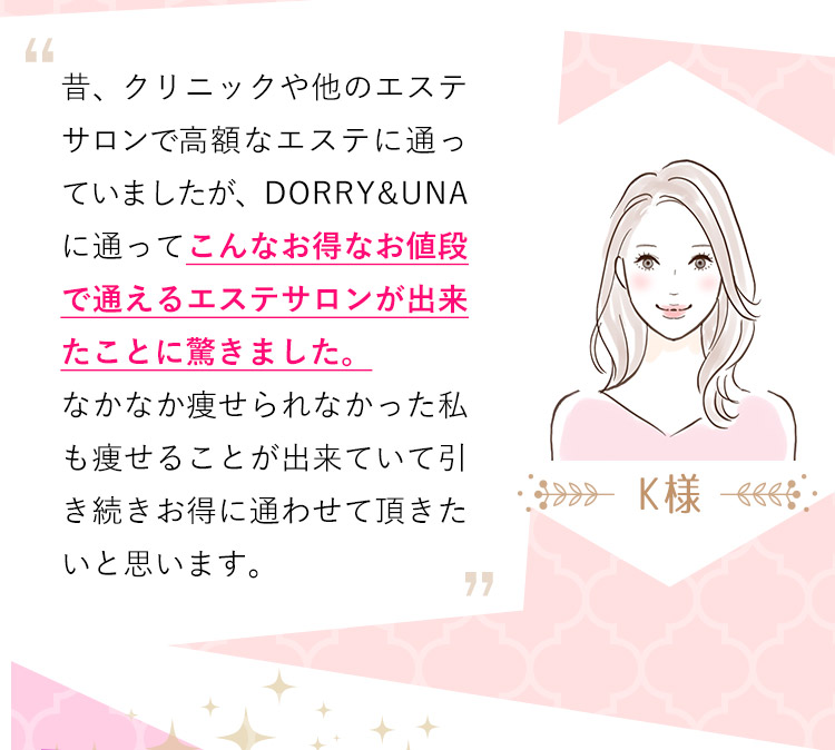 K様：昔、クリニックや他のエステサロンで高額なエステに通っていましたが、DORRY&UNAに通ってこんなお得なお値段で通えるエステサロンが出来たことに驚きました。なかなか痩せられなかった私も痩せることが出来ていて引き続きお得に通わせて頂きたいと思います。
