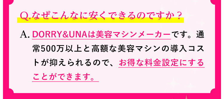 Q.なぜこんなに安くできるのですか？A.DORRY&UNAは美容マシンメーカーです。通常500万以上と高額な美容マシンの導入コストが抑えられるので、お得な料金設定にすることができます。