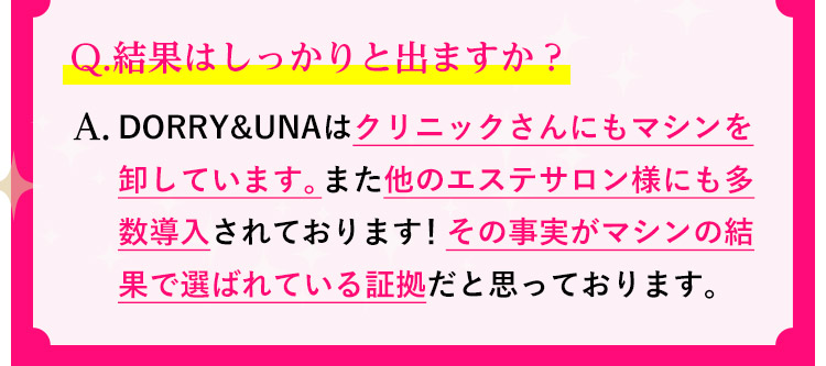Q.結果はしっかりと出ますか？A.DORRY&UNAはクリニックさんにもマシンを卸しています。また他のエステサロン様にも多数導入されております！その事実がマシンの結果で選ばれている証拠だと思っております。