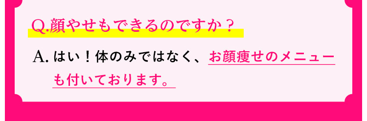 Q.顔やせもできるのですか？ A.はい！体のみではなく、お顔痩せのメニューも付いております。